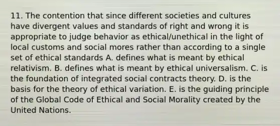 11. The contention that since different societies and cultures have divergent values and standards of right and wrong it is appropriate to judge behavior as ethical/unethical in the light of local customs and social mores rather than according to a single set of ethical standards A. defines what is meant by ethical relativism. B. defines what is meant by ethical universalism. C. is the foundation of integrated social contracts theory. D. is the basis for the theory of ethical variation. E. is the guiding principle of the Global Code of Ethical and Social Morality created by the United Nations.