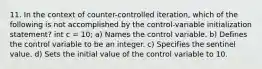 11. In the context of counter-controlled iteration, which of the following is not accomplished by the control-variable initialization statement? int c = 10; a) Names the control variable. b) Defines the control variable to be an integer. c) Specifies the sentinel value. d) Sets the initial value of the control variable to 10.