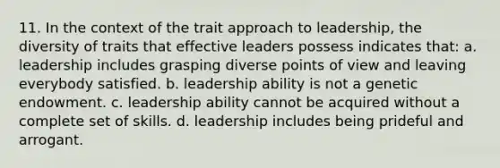 11. In the context of the trait approach to leadership, the diversity of traits that effective leaders possess indicates that: a. leadership includes grasping diverse points of view and leaving everybody satisfied. b. leadership ability is not a genetic endowment. c. leadership ability cannot be acquired without a complete set of skills. d. leadership includes being prideful and arrogant.