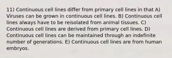 11) Continuous cell lines differ from primary cell lines in that A) Viruses can be grown in continuous cell lines. B) Continuous cell lines always have to be reisolated from animal tissues. C) Continuous cell lines are derived from primary cell lines. D) Continuous cell lines can be maintained through an indefinite number of generations. E) Continuous cell lines are from human embryos.