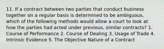 11. If a contract between two parties that conduct business together on a regular basis is determined to be ambiguous, which of the following methods would allow a court to look at how the parties had acted under previous, similar contracts? 1. Course of Performance 2. Course of Dealing 3. Usage of Trade 4. Intrinsic Evidence 5. The Objective Nature of a Contract