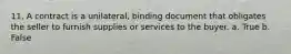 11. A contract is a unilateral, binding document that obligates the seller to furnish supplies or services to the buyer. a. True b. False