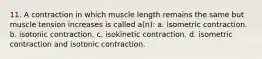 11. A contraction in which muscle length remains the same but muscle tension increases is called a(n): a. isometric contraction. b. isotonic contraction. c. isokinetic contraction. d. isometric contraction and isotonic contraction.