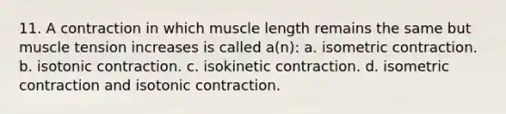 11. A contraction in which muscle length remains the same but muscle tension increases is called a(n): a. isometric contraction. b. isotonic contraction. c. isokinetic contraction. d. isometric contraction and isotonic contraction.