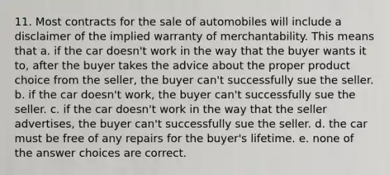 11. Most contracts for the sale of automobiles will include a disclaimer of the implied warranty of merchantability. This means that a. if the car doesn't work in the way that the buyer wants it to, after the buyer takes the advice about the proper product choice from the seller, the buyer can't successfully sue the seller. b. if the car doesn't work, the buyer can't successfully sue the seller. c. if the car doesn't work in the way that the seller advertises, the buyer can't successfully sue the seller. d. the car must be free of any repairs for the buyer's lifetime. e. none of the answer choices are correct.