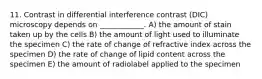 11. Contrast in differential interference contrast (DIC) microscopy depends on ____________. A) the amount of stain taken up by the cells B) the amount of light used to illuminate the specimen C) the rate of change of refractive index across the specimen D) the rate of change of lipid content across the specimen E) the amount of radiolabel applied to the specimen