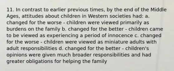 11. In contrast to earlier previous times, by the end of the Middle Ages, attitudes about children in Western societies had: a. changed for the worse - children were viewed primarily as burdens on the family b. changed for the better - children came to be viewed as experiencing a period of innocence c. changed for the worse - children were viewed as miniature adults with adult responsibilities d. changed for the better - children's opinions were given much broader responsibilities and had greater obligations for helping the family