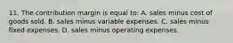 11. The contribution margin is equal to: A. sales minus cost of goods sold. B. sales minus variable expenses. C. sales minus fixed expenses. D. sales minus operating expenses.