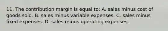 11. The contribution margin is equal to: A. sales minus cost of goods sold. B. sales minus variable expenses. C. sales minus fixed expenses. D. sales minus operating expenses.