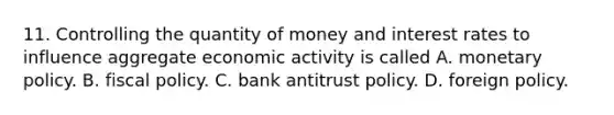 11. Controlling the quantity of money and interest rates to influence aggregate economic activity is called A. monetary policy. B. fiscal policy. C. bank antitrust policy. D. foreign policy.