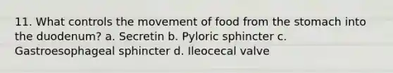 11. What controls the movement of food from <a href='https://www.questionai.com/knowledge/kLccSGjkt8-the-stomach' class='anchor-knowledge'>the stomach</a> into the duodenum? a. Secretin b. Pyloric sphincter c. Gastroesophageal sphincter d. Ileocecal valve