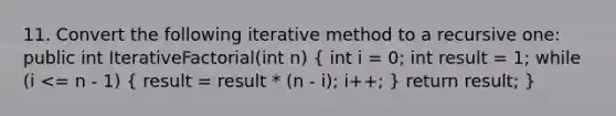 11. Convert the following iterative method to a recursive one: public int IterativeFactorial(int n) ( int i = 0; int result = 1; while (i <= n - 1) { result = result * (n - i); i++; ) return result; }