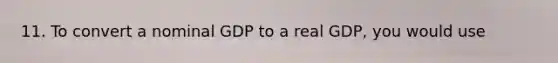 11. To convert a nominal GDP to a real GDP, you would use