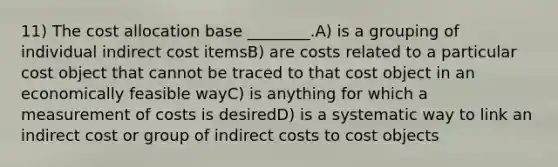 11) The cost allocation base ________.A) is a grouping of individual indirect cost itemsB) are costs related to a particular cost object that cannot be traced to that cost object in an economically feasible wayC) is anything for which a measurement of costs is desiredD) is a systematic way to link an indirect cost or group of indirect costs to cost objects