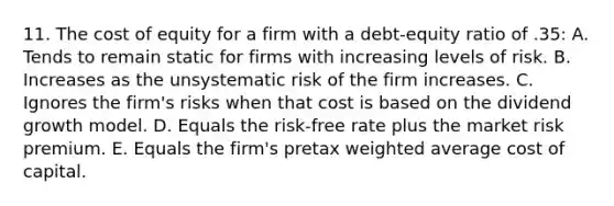 11. The cost of equity for a firm with a debt-equity ratio of .35: A. Tends to remain static for firms with increasing levels of risk. B. Increases as the unsystematic risk of the firm increases. C. Ignores the firm's risks when that cost is based on the dividend growth model. D. Equals the risk-free rate plus the market risk premium. E. Equals the firm's pretax weighted average cost of capital.