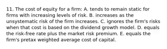 11. The cost of equity for a firm: A. tends to remain static for firms with increasing levels of risk. B. increases as the unsystematic risk of the firm increases. C. ignores the firm's risks when that cost is based on the dividend growth model. D. equals the risk-free rate plus the market risk premium. E. equals the firm's pretax weighted average cost of capital.