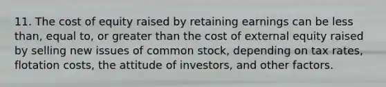 11. The cost of equity raised by retaining earnings can be less than, equal to, or greater than the cost of external equity raised by selling new issues of common stock, depending on tax rates, flotation costs, the attitude of investors, and other factors.