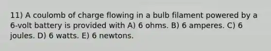 11) A coulomb of charge flowing in a bulb filament powered by a 6-volt battery is provided with A) 6 ohms. B) 6 amperes. C) 6 joules. D) 6 watts. E) 6 newtons.