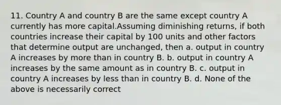 11. Country A and country B are the same except country A currently has more capital.Assuming diminishing returns, if both countries increase their capital by 100 units and other factors that determine output are unchanged, then a. output in country A increases by more than in country B. b. output in country A increases by the same amount as in country B. c. output in country A increases by less than in country B. d. None of the above is necessarily correct