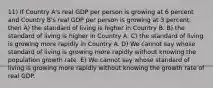 11) If Country A's real GDP per person is growing at 6 percent and Country B's real GDP per person is growing at 3 percent, then A) the standard of living is higher in Country B. B) the standard of living is higher in Country A. C) the standard of living is growing more rapidly in Country A. D) We cannot say whose standard of living is growing more rapidly without knowing the population growth rate. E) We cannot say whose standard of living is growing more rapidly without knowing the growth rate of real GDP.