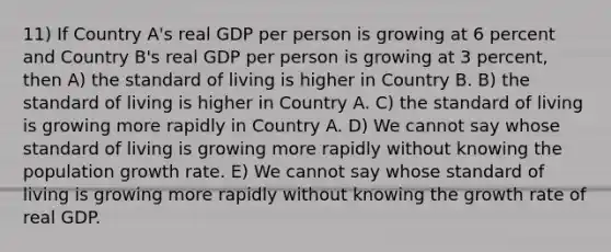 11) If Country A's real GDP per person is growing at 6 percent and Country B's real GDP per person is growing at 3 percent, then A) the standard of living is higher in Country B. B) the standard of living is higher in Country A. C) the standard of living is growing more rapidly in Country A. D) We cannot say whose standard of living is growing more rapidly without knowing the population growth rate. E) We cannot say whose standard of living is growing more rapidly without knowing the growth rate of real GDP.