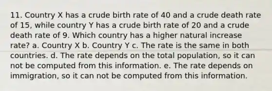 11. Country X has a crude birth rate of 40 and a crude death rate of 15, while country Y has a crude birth rate of 20 and a crude death rate of 9. Which country has a higher natural increase rate? a. Country X b. Country Y c. The rate is the same in both countries. d. The rate depends on the total population, so it can not be computed from this information. e. The rate depends on immigration, so it can not be computed from this information.