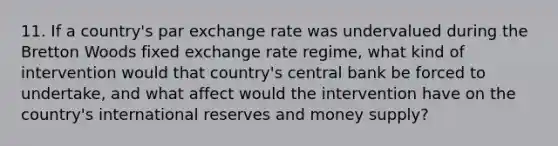 11. If a country's par exchange rate was undervalued during the Bretton Woods fixed exchange rate regime, what kind of intervention would that country's central bank be forced to undertake, and what affect would the intervention have on the country's international reserves and money supply?