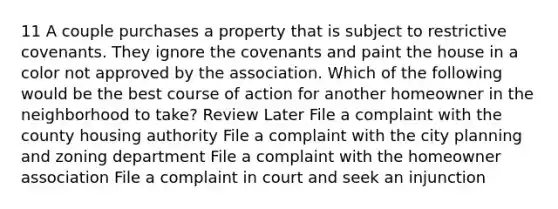 11 A couple purchases a property that is subject to restrictive covenants. They ignore the covenants and paint the house in a color not approved by the association. Which of the following would be the best course of action for another homeowner in the neighborhood to take? Review Later File a complaint with the county housing authority File a complaint with the city planning and zoning department File a complaint with the homeowner association File a complaint in court and seek an injunction