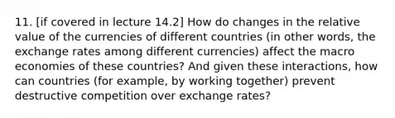 11. [if covered in lecture 14.2] How do changes in the relative value of the currencies of different countries (in other words, the exchange rates among different currencies) affect the macro economies of these countries? And given these interactions, how can countries (for example, by working together) prevent destructive competition over exchange rates?