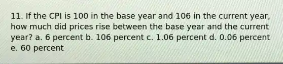 11. If the CPI is 100 in the base year and 106 in the current year, how much did prices rise between the base year and the current year? a. 6 percent b. 106 percent c. 1.06 percent d. 0.06 percent e. 60 percent