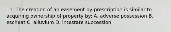 11. The creation of an easement by prescription is similar to acquiring ownership of property by: A. adverse possession B. escheat C. alluvium D. intestate succession