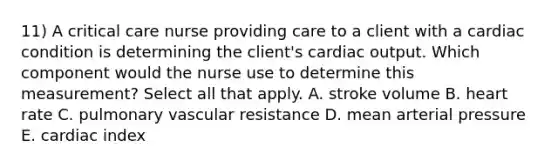 11) A critical care nurse providing care to a client with a cardiac condition is determining the client's <a href='https://www.questionai.com/knowledge/kyxUJGvw35-cardiac-output' class='anchor-knowledge'>cardiac output</a>. Which component would the nurse use to determine this measurement? Select all that apply. A. stroke volume B. heart rate C. pulmonary vascular resistance D. mean arterial pressure E. cardiac index