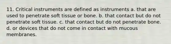 11. Critical instruments are defined as instruments a. that are used to penetrate soft tissue or bone. b. that contact but do not penetrate soft tissue. c. that contact but do not penetrate bone. d. or devices that do not come in contact with mucous membranes.