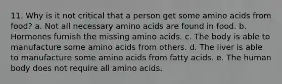 11. Why is it not critical that a person get some amino acids from food? a. Not all necessary amino acids are found in food. b. Hormones furnish the missing amino acids. c. The body is able to manufacture some amino acids from others. d. The liver is able to manufacture some amino acids from fatty acids. e. The human body does not require all amino acids.