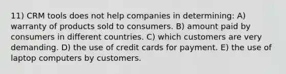 11) CRM tools does not help companies in determining: A) warranty of products sold to consumers. B) amount paid by consumers in different countries. C) which customers are very demanding. D) the use of credit cards for payment. E) the use of laptop computers by customers.