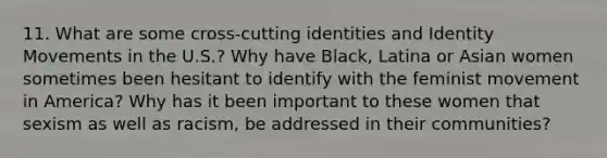 11. What are some cross-cutting identities and Identity Movements in the U.S.? Why have Black, Latina or Asian women sometimes been hesitant to identify with the feminist movement in America? Why has it been important to these women that sexism as well as racism, be addressed in their communities?