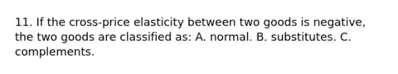 11. If the cross-price elasticity between two goods is negative, the two goods are classified as: A. normal. B. substitutes. C. complements.