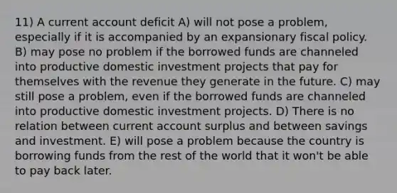 11) A current account deficit A) will not pose a problem, especially if it is accompanied by an expansionary fiscal policy. B) may pose no problem if the borrowed funds are channeled into productive domestic investment projects that pay for themselves with the revenue they generate in the future. C) may still pose a problem, even if the borrowed funds are channeled into productive domestic investment projects. D) There is no relation between current account surplus and between savings and investment. E) will pose a problem because the country is borrowing funds from the rest of the world that it won't be able to pay back later.