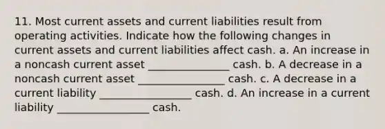 11. Most current assets and current liabilities result from operating activities. Indicate how the following changes in current assets and current liabilities affect cash. a. An increase in a noncash current asset _______________ cash. b. A decrease in a noncash current asset ________________ cash. c. A decrease in a current liability _________________ cash. d. An increase in a current liability _________________ cash.