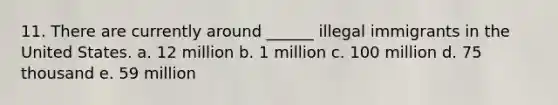 11. There are currently around ______ illegal immigrants in the United States. a. 12 million b. 1 million c. 100 million d. 75 thousand e. 59 million