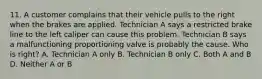 11. A customer complains that their vehicle pulls to the right when the brakes are applied. Technician A says a restricted brake line to the left caliper can cause this problem. Technician B says a malfunctioning proportioning valve is probably the cause. Who is right? A. Technician A only B. Technician B only C. Both A and B D. Neither A or B