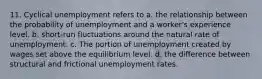 11. Cyclical unemployment refers to a. the relationship between the probability of unemployment and a worker's experience level. b. short-run fluctuations around the natural rate of unemployment. c. The portion of unemployment created by wages set above the equilibrium level. d. the difference between structural and frictional unemployment rates.