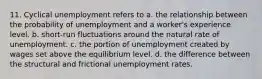 11. Cyclical unemployment refers to a. the relationship between the probability of unemployment and a worker's experience level. b. short-run fluctuations around the natural rate of unemployment. c. the portion of unemployment created by wages set above the equilibrium level. d. the difference between the structural and frictional unemployment rates.