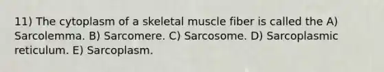 11) The cytoplasm of a skeletal muscle fiber is called the A) Sarcolemma. B) Sarcomere. C) Sarcosome. D) Sarcoplasmic reticulum. E) Sarcoplasm.