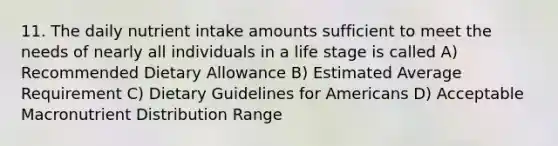 11. The daily nutrient intake amounts sufficient to meet the needs of nearly all individuals in a life stage is called A) Recommended Dietary Allowance B) Estimated Average Requirement C) Dietary Guidelines for Americans D) Acceptable Macronutrient Distribution Range