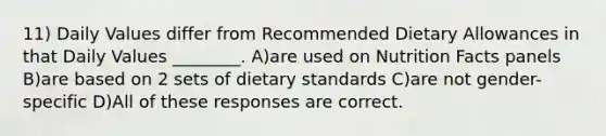 11) Daily Values differ from Recommended Dietary Allowances in that Daily Values ________. A)are used on Nutrition Facts panels B)are based on 2 sets of dietary standards C)are not gender-specific D)All of these responses are correct.