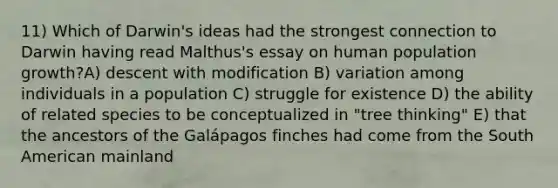 11) Which of Darwin's ideas had the strongest connection to Darwin having read Malthus's essay on human population growth?A) descent with modification B) variation among individuals in a population C) struggle for existence D) the ability of related species to be conceptualized in "tree thinking" E) that the ancestors of the Galápagos finches had come from the South American mainland