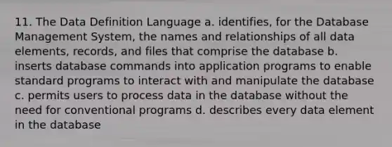 11. The Data Definition Language a. identifies, for the Database Management System, the names and relationships of all data elements, records, and files that comprise the database b. inserts database commands into application programs to enable standard programs to interact with and manipulate the database c. permits users to process data in the database without the need for conventional programs d. describes every data element in the database