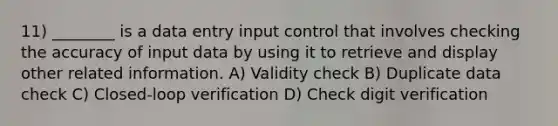 11) ________ is a data entry input control that involves checking the accuracy of input data by using it to retrieve and display other related information. A) Validity check B) Duplicate data check C) Closed-loop verification D) Check digit verification