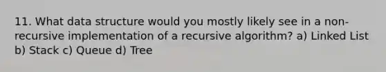 11. What data structure would you mostly likely see in a non-recursive implementation of a recursive algorithm? a) Linked List b) Stack c) Queue d) Tree